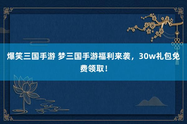 爆笑三国手游 梦三国手游福利来袭，30w礼包免费领取！