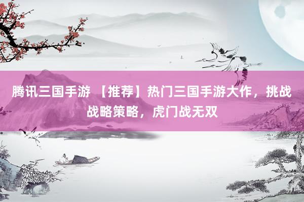 腾讯三国手游 【推荐】热门三国手游大作，挑战战略策略，虎门战无双