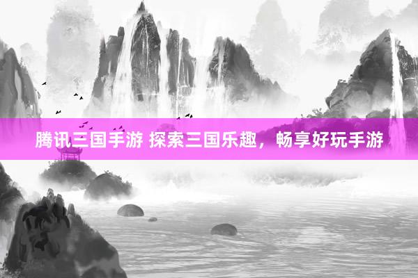 腾讯三国手游 探索三国乐趣，畅享好玩手游