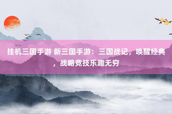 挂机三国手游 新三国手游：三国战记，唤醒经典，战略竞技乐趣无穷