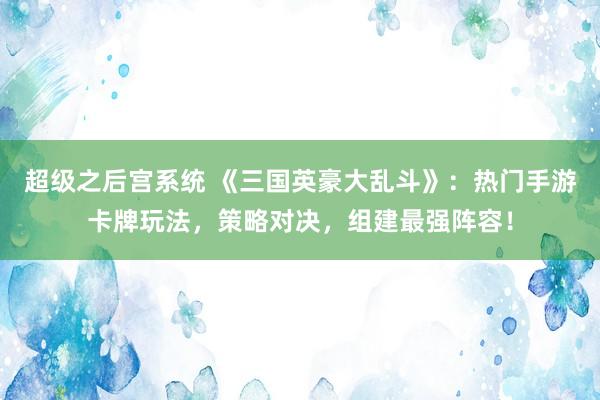 超级之后宫系统 《三国英豪大乱斗》：热门手游卡牌玩法，策略对决，组建最强阵容！