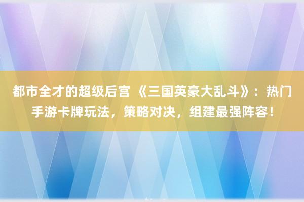 都市全才的超级后宫 《三国英豪大乱斗》：热门手游卡牌玩法，策略对决，组建最强阵容！