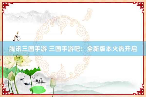 腾讯三国手游 三国手游吧：全新版本火热开启