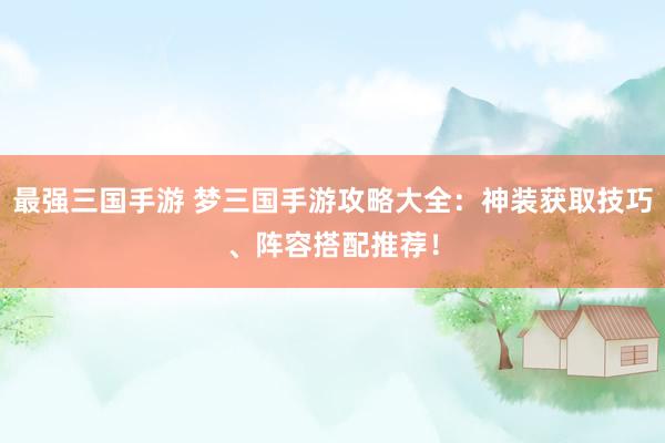 最强三国手游 梦三国手游攻略大全：神装获取技巧、阵容搭配推荐！