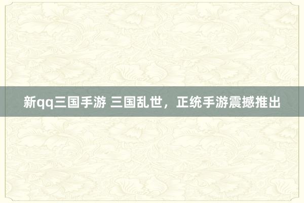 新qq三国手游 三国乱世，正统手游震撼推出