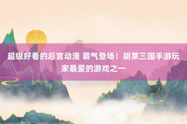 超级好看的后宫动漫 霸气登场！胡莱三国手游玩家最爱的游戏之一