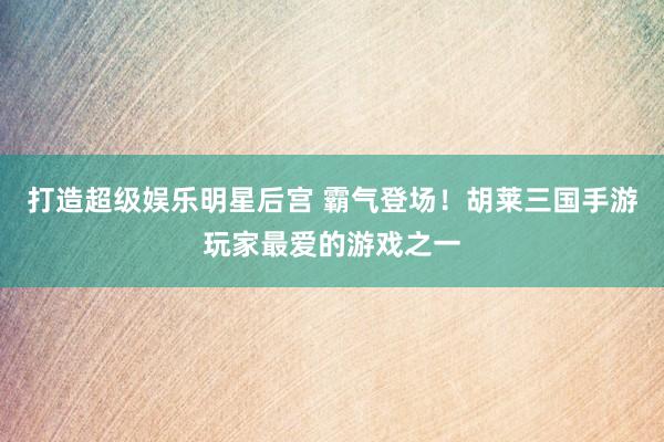 打造超级娱乐明星后宫 霸气登场！胡莱三国手游玩家最爱的游戏之一