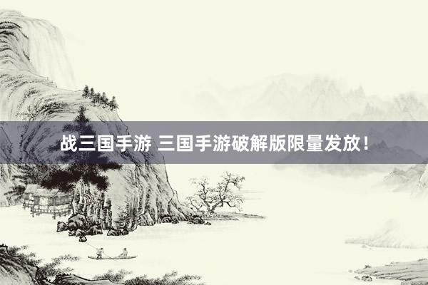 战三国手游 三国手游破解版限量发放！
