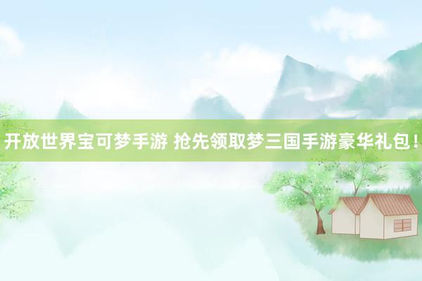 开放世界宝可梦手游 抢先领取梦三国手游豪华礼包！