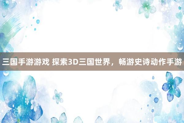 三国手游游戏 探索3D三国世界，畅游史诗动作手游