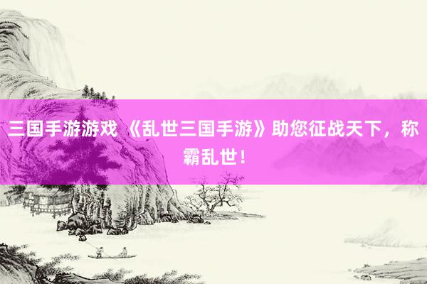三国手游游戏 《乱世三国手游》助您征战天下，称霸乱世！