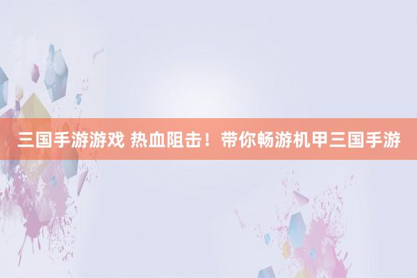 三国手游游戏 热血阻击！带你畅游机甲三国手游