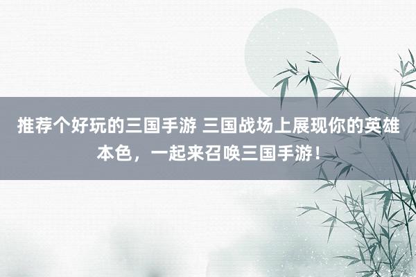 推荐个好玩的三国手游 三国战场上展现你的英雄本色，一起来召唤三国手游！