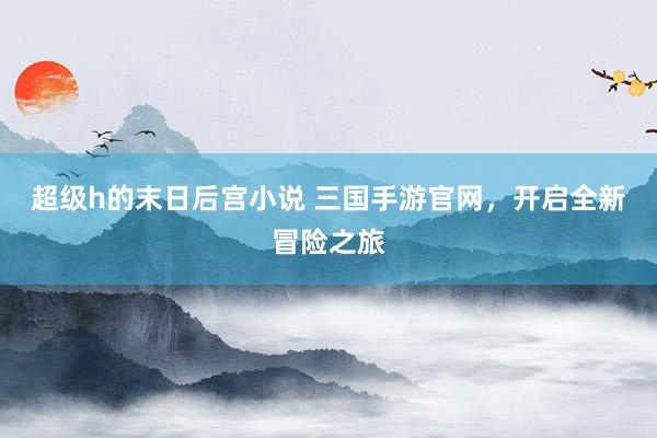 超级h的末日后宫小说 三国手游官网，开启全新冒险之旅