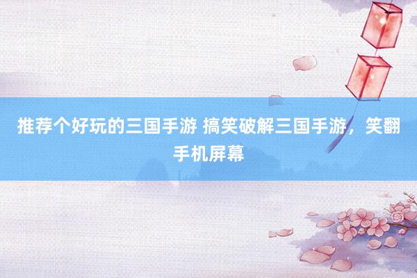 推荐个好玩的三国手游 搞笑破解三国手游，笑翻手机屏幕
