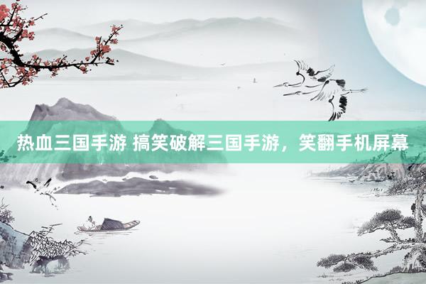 热血三国手游 搞笑破解三国手游，笑翻手机屏幕