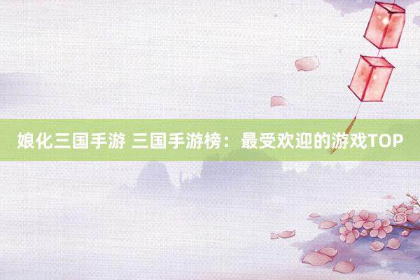 娘化三国手游 三国手游榜：最受欢迎的游戏TOP