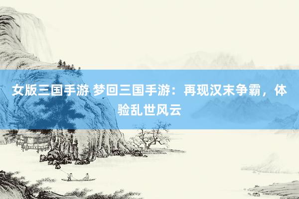 女版三国手游 梦回三国手游：再现汉末争霸，体验乱世风云