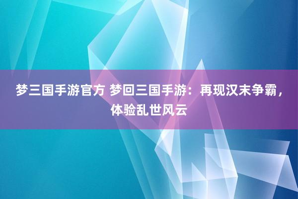 梦三国手游官方 梦回三国手游：再现汉末争霸，体验乱世风云