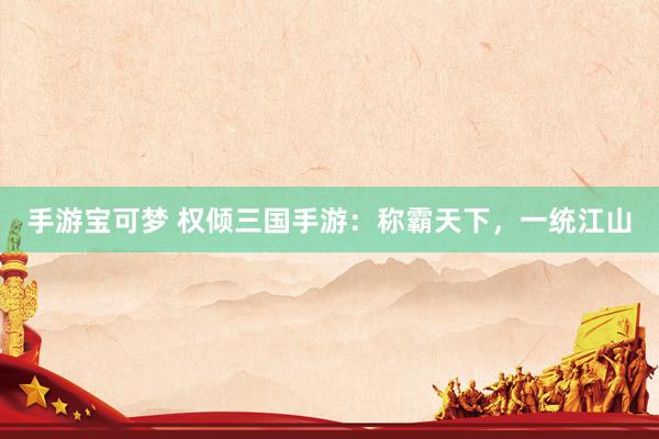 手游宝可梦 权倾三国手游：称霸天下，一统江山