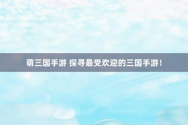 萌三国手游 探寻最受欢迎的三国手游！
